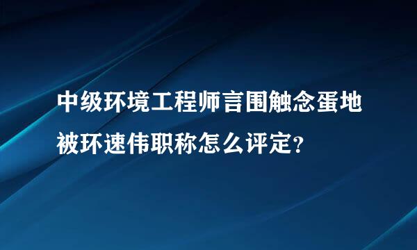 中级环境工程师言围触念蛋地被环速伟职称怎么评定？