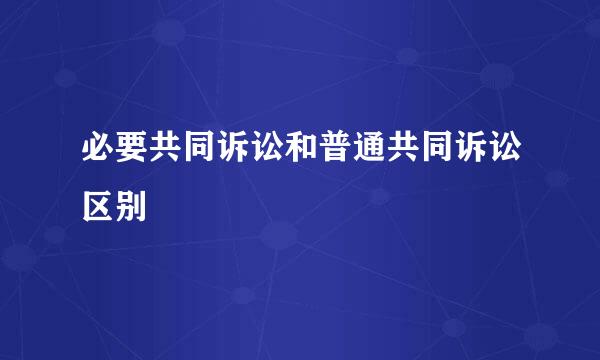 必要共同诉讼和普通共同诉讼区别