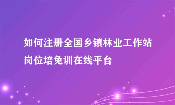 如何注册全国乡镇林业工作站岗位培免训在线平台