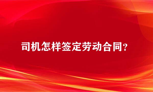 司机怎样签定劳动合同？