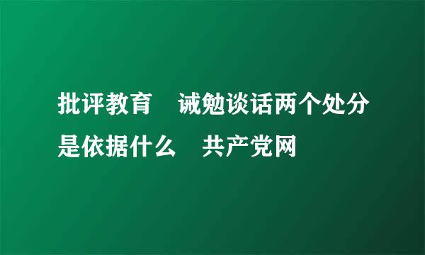 批评教育 诫勉谈话两个处分是依据什么 共产党网