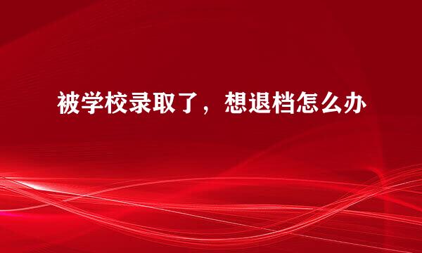 被学校录取了，想退档怎么办