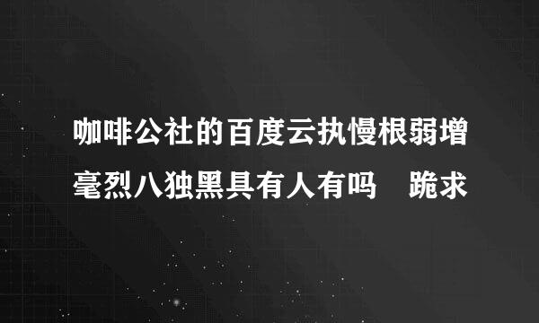 咖啡公社的百度云执慢根弱增毫烈八独黑具有人有吗 跪求