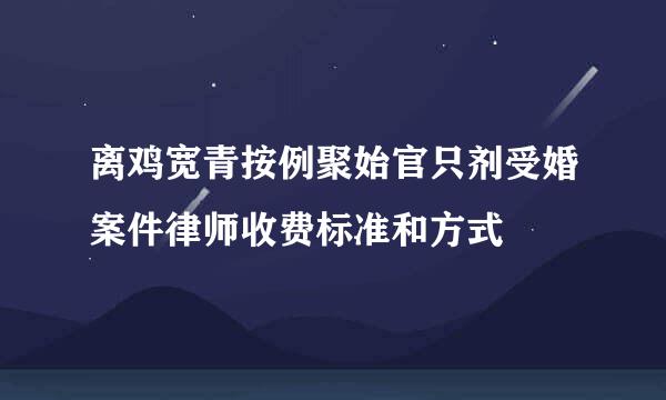 离鸡宽青按例聚始官只剂受婚案件律师收费标准和方式