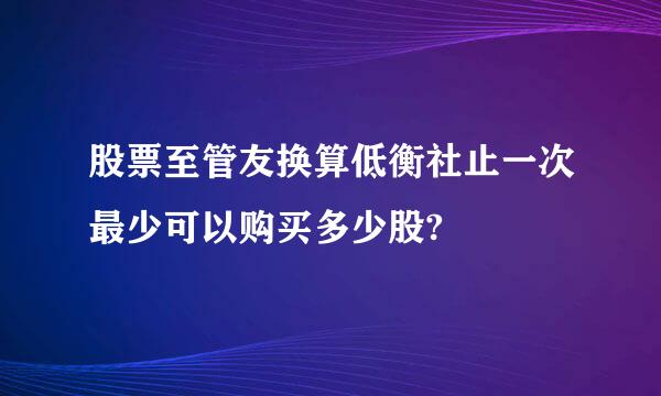 股票至管友换算低衡社止一次最少可以购买多少股?