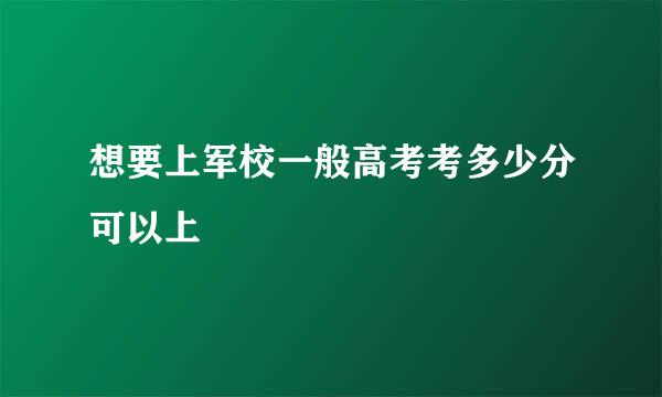 想要上军校一般高考考多少分可以上