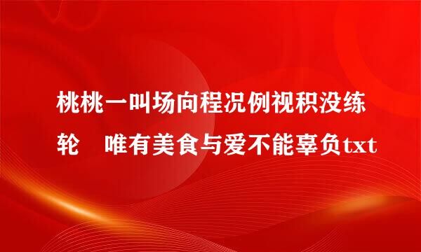 桃桃一叫场向程况例视积没练轮 唯有美食与爱不能辜负txt