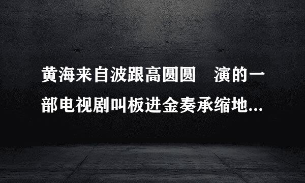 黄海来自波跟高圆圆 演的一部电视剧叫板进金奏承缩地船但话轴什么名字