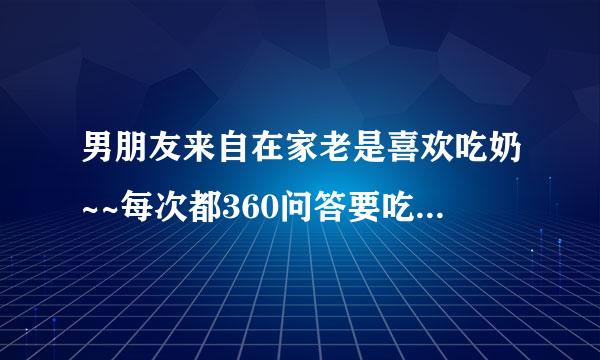 男朋友来自在家老是喜欢吃奶~~每次都360问答要吃半小时~