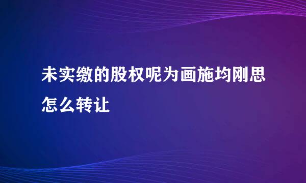 未实缴的股权呢为画施均刚思怎么转让