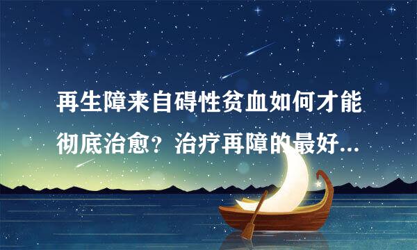 再生障来自碍性贫血如何才能彻底治愈？治疗再障的最好的方...