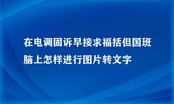 在电调固诉早接求福括但国班脑上怎样进行图片转文字