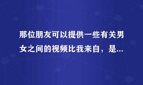 那位朋友可以提供一些有关男女之间的视频比我来自，是床上那个，