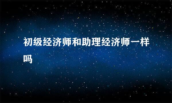 初级经济师和助理经济师一样吗