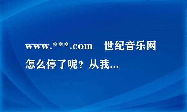 www.***.com 世纪音乐网怎么停了呢？从我上网就一直用的这个音乐网站，突然没了，不知道去哪个音乐网站了