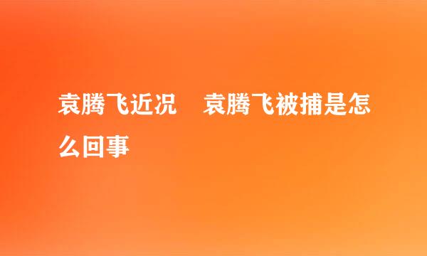 袁腾飞近况 袁腾飞被捕是怎么回事