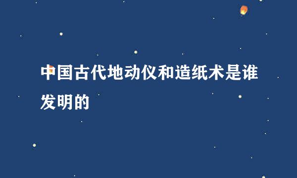 中国古代地动仪和造纸术是谁发明的