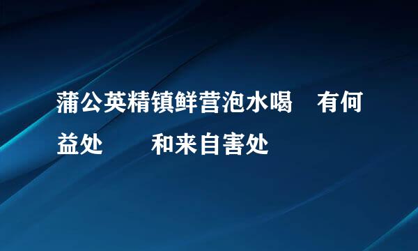 蒲公英精镇鲜营泡水喝 有何益处  和来自害处