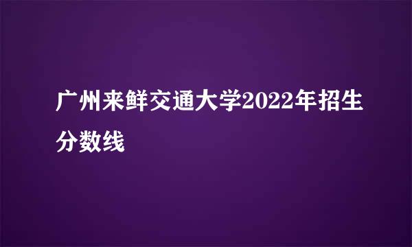 广州来鲜交通大学2022年招生分数线