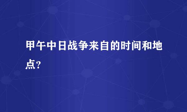 甲午中日战争来自的时间和地点？