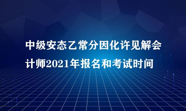 中级安态乙常分因化许见解会计师2021年报名和考试时间