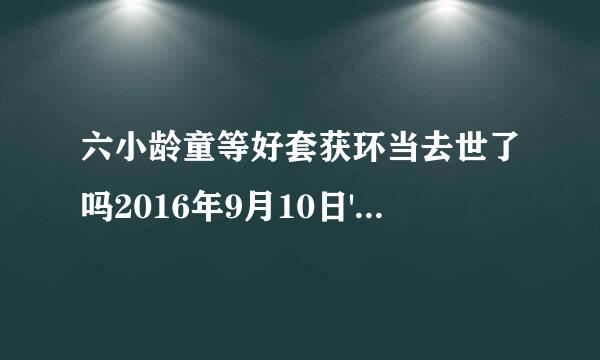 六小龄童等好套获环当去世了吗2016年9月10日'这是真的吗？