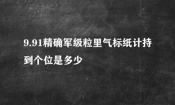 9.91精确军级粒里气标纸计持到个位是多少