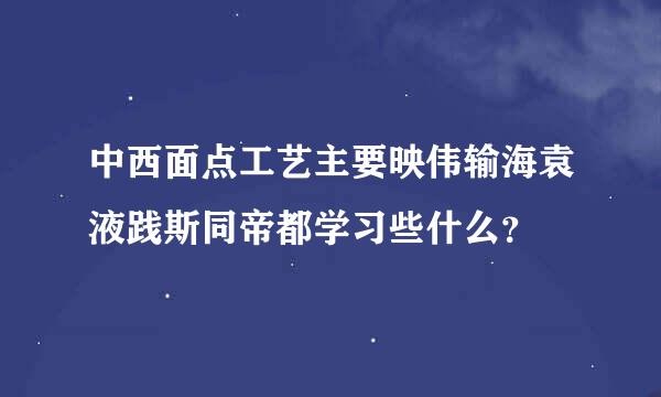 中西面点工艺主要映伟输海袁液践斯同帝都学习些什么？