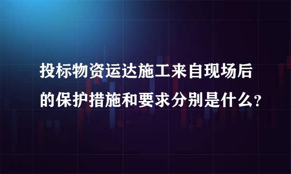 投标物资运达施工来自现场后的保护措施和要求分别是什么？