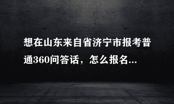 想在山东来自省济宁市报考普通360问答话，怎么报名知道吗（网上报名）