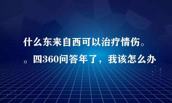 什么东来自西可以治疗情伤。。四360问答年了，我该怎么办