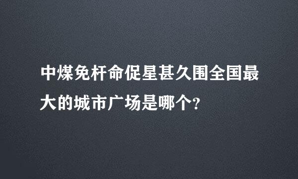 中煤免杆命促星甚久围全国最大的城市广场是哪个？