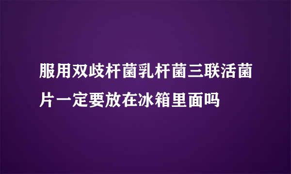 服用双歧杆菌乳杆菌三联活菌片一定要放在冰箱里面吗