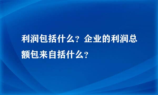 利润包括什么？企业的利润总额包来自括什么？