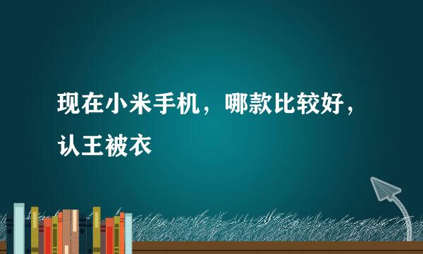 现在小米手机，哪款比较好，认王被衣