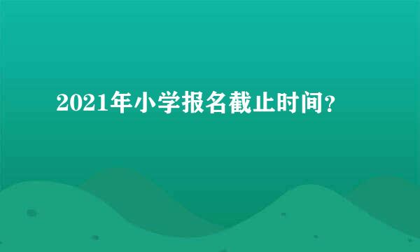 2021年小学报名截止时间？