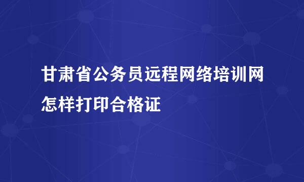 甘肃省公务员远程网络培训网怎样打印合格证