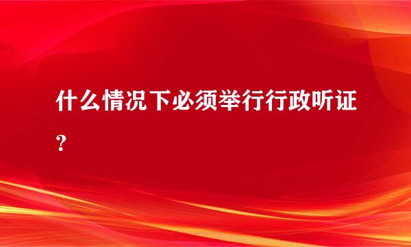 什么情况下必须举行行政听证？