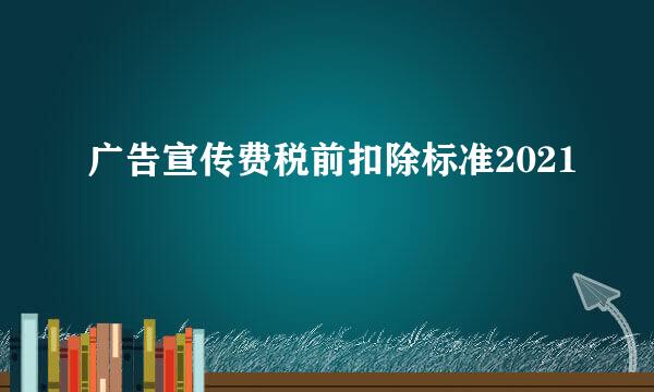 广告宣传费税前扣除标准2021