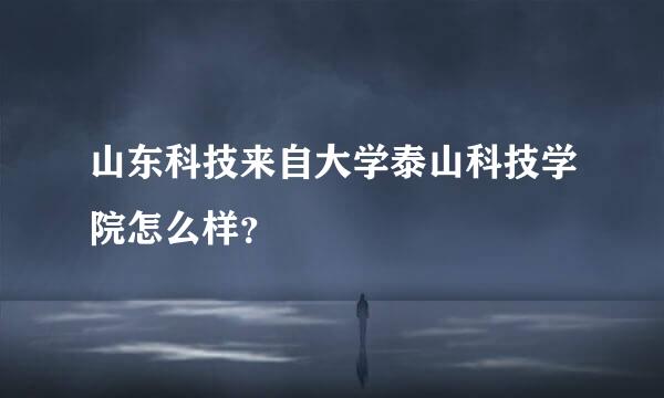 山东科技来自大学泰山科技学院怎么样？