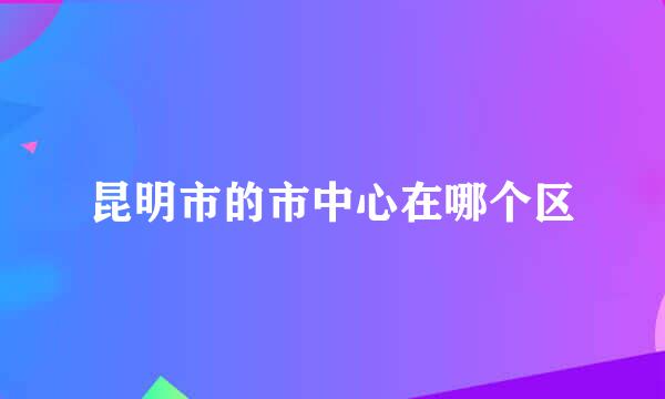 昆明市的市中心在哪个区