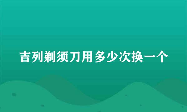 吉列剃须刀用多少次换一个