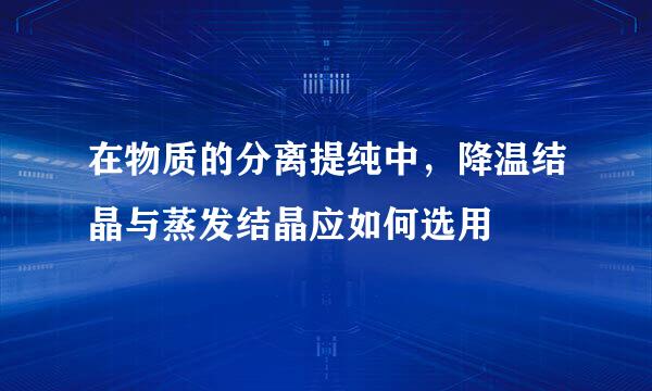 在物质的分离提纯中，降温结晶与蒸发结晶应如何选用