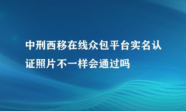 中刑西移在线众包平台实名认证照片不一样会通过吗