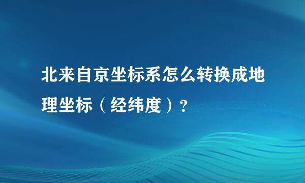 北来自京坐标系怎么转换成地理坐标（经纬度）？