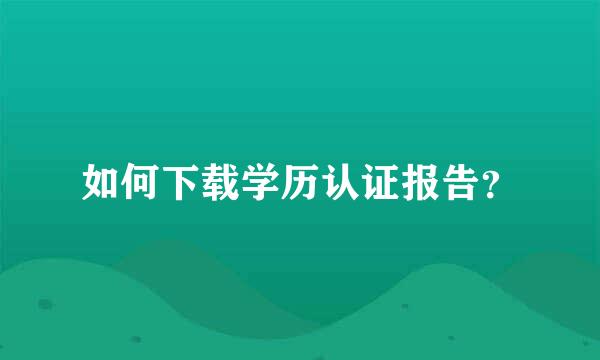 如何下载学历认证报告？