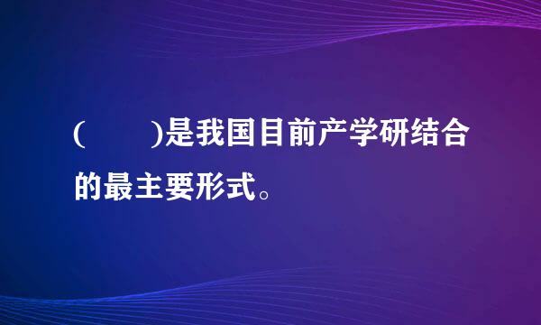 (  )是我国目前产学研结合的最主要形式。