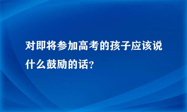 对即将参加高考的孩子应该说什么鼓励的话？