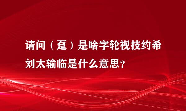 请问（趸）是啥字轮视技约希刘太输临是什么意思？