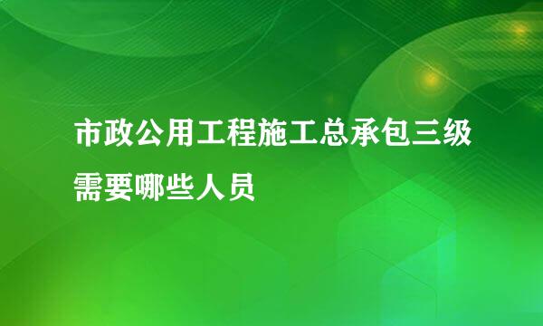 市政公用工程施工总承包三级需要哪些人员